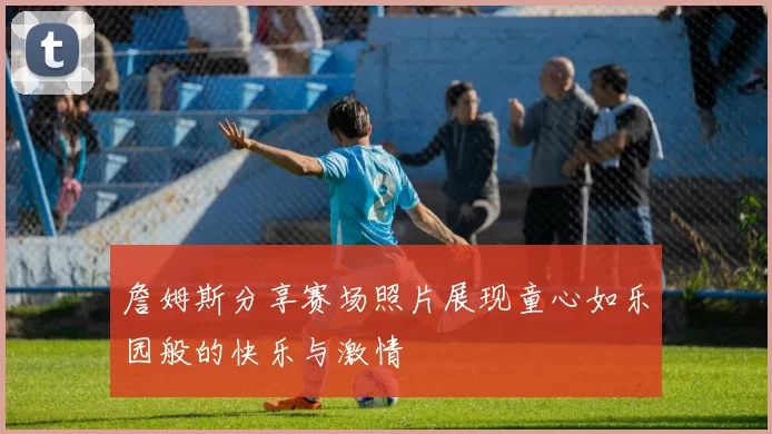 詹姆斯分享赛场照片展现童心如乐园般的快乐与激情