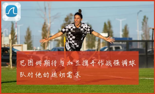 巴图姆期待与加兰携手作战强调球队对他的迫切需求